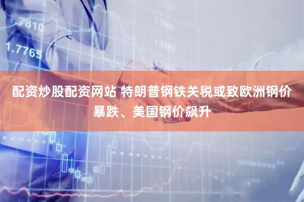 配资炒股配资网站 特朗普钢铁关税或致欧洲钢价暴跌、美国钢价飙升