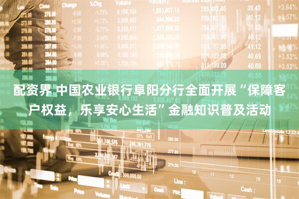 配资界 中国农业银行阜阳分行全面开展“保障客户权益，乐享安心生活”金融知识普及活动