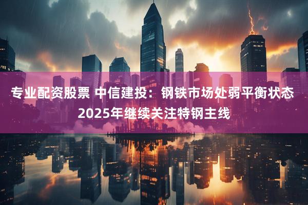 专业配资股票 中信建投：钢铁市场处弱平衡状态 2025年继续关注特钢主线