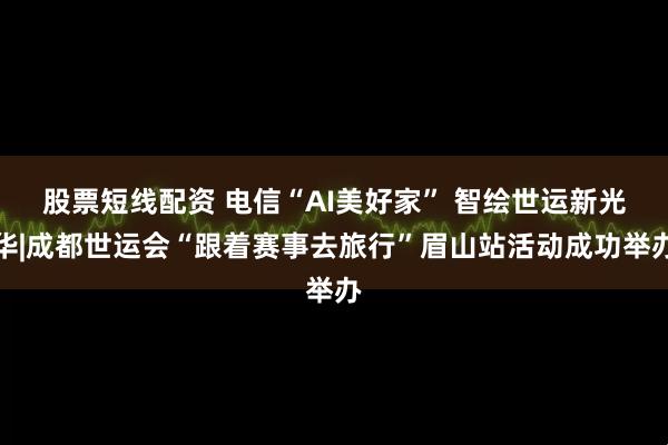 股票短线配资 电信“AI美好家” 智绘世运新光华|成都世运会“跟着赛事去旅行”眉山站活动成功举办