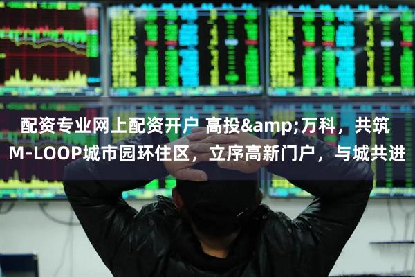 配资专业网上配资开户 高投&万科，共筑 M-LOOP城市园环住区，立序高新门户，与城共进