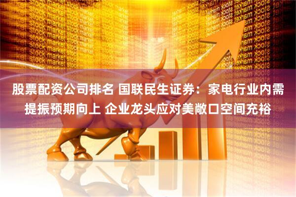 股票配资公司排名 国联民生证券：家电行业内需提振预期向上 企业龙头应对美敞口空间充裕