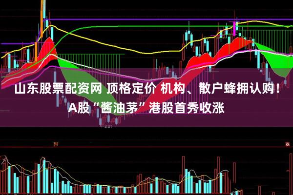 山东股票配资网 顶格定价 机构、散户蜂拥认购！A股“酱油茅”港股首秀收涨
