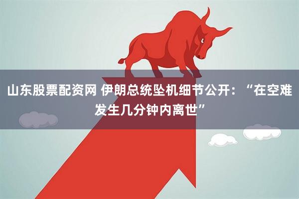 山东股票配资网 伊朗总统坠机细节公开：“在空难发生几分钟内离世”