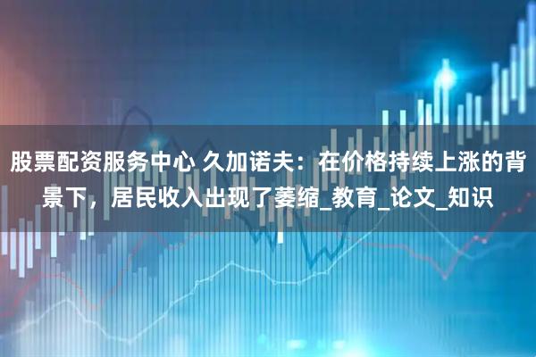 股票配资服务中心 久加诺夫：在价格持续上涨的背景下，居民收入出现了萎缩_教育_论文_知识