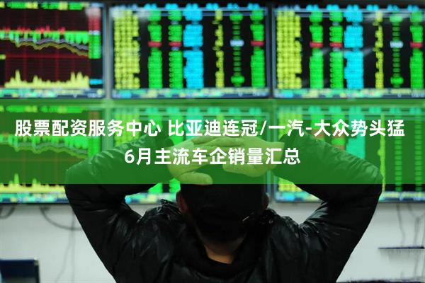 股票配资服务中心 比亚迪连冠/一汽-大众势头猛 6月主流车企销量汇总