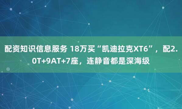 配资知识信息服务 18万买“凯迪拉克XT6”，配2.0T+9AT+7座，连静音都是深海级