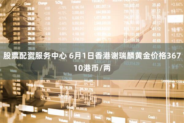 股票配资服务中心 6月1日香港谢瑞麟黄金价格36710港币/两