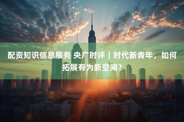 配资知识信息服务 央广时评｜时代新青年，如何拓展有为新空间？
