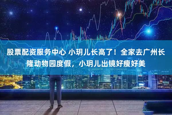 股票配资服务中心 小玥儿长高了！全家去广州长隆动物园度假，小玥儿出镜好瘦好美