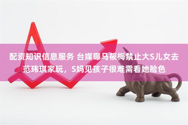 配资知识信息服务 台媒曝马筱梅禁止大S儿女去范玮琪家玩，S妈见孩子很难需看她脸色