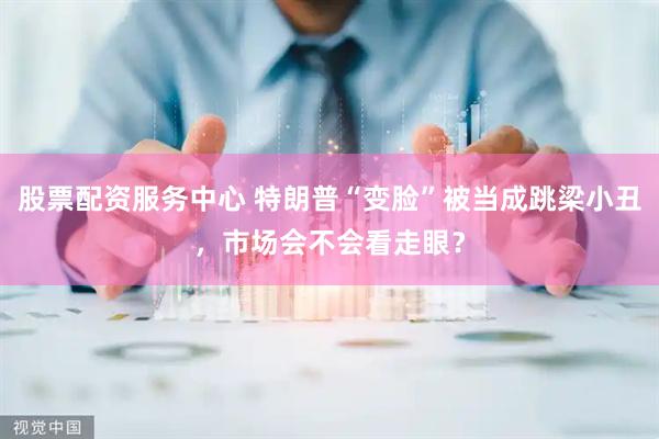 股票配资服务中心 特朗普“变脸”被当成跳梁小丑，市场会不会看走眼？