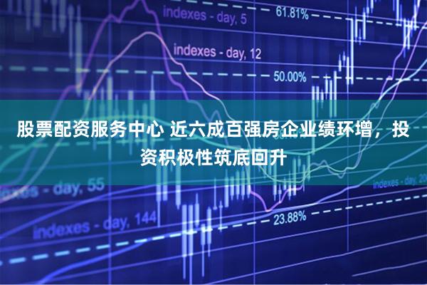 股票配资服务中心 近六成百强房企业绩环增，投资积极性筑底回升