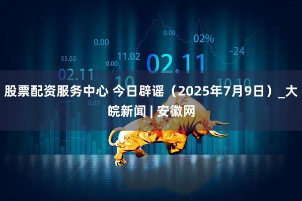 股票配资服务中心 今日辟谣（2025年7月9日）_大皖新闻 | 安徽网