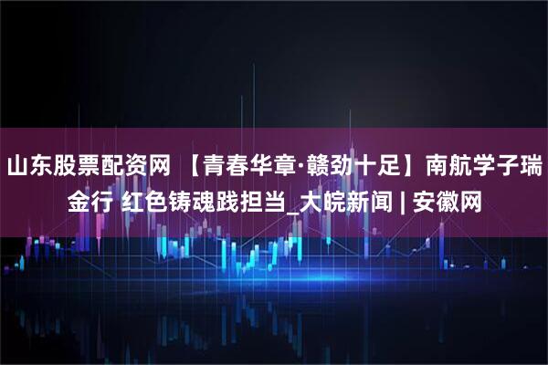 山东股票配资网 【青春华章·赣劲十足】南航学子瑞金行 红色铸魂践担当_大皖新闻 | 安徽网
