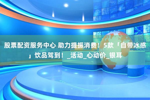 股票配资服务中心 助力提振消费！5款「自带冰感」饮品驾到！_活动_心动价_银耳