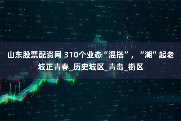 山东股票配资网 310个业态“混搭”，“潮”起老城正青春_历史城区_青岛_街区