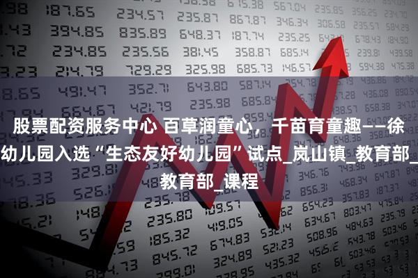 股票配资服务中心 百草润童心，千苗育童趣——徐州一幼儿园入选“生态友好幼儿园”试点_岚山镇_教育部_课程