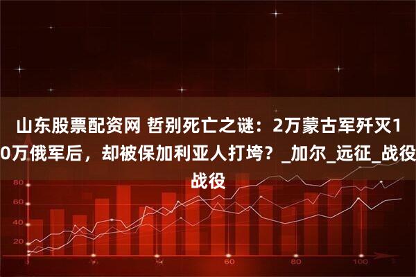 山东股票配资网 哲别死亡之谜：2万蒙古军歼灭10万俄军后，却被保加利亚人打垮？_加尔_远征_战役