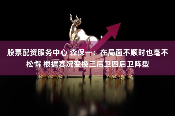 股票配资服务中心 森保一：在局面不顺时也毫不松懈 根据赛况变换三后卫四后卫阵型