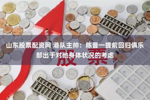 山东股票配资网 港队主帅：陈晋一提前回归俱乐部出于对他身体状况的考虑