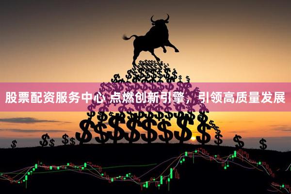 股票配资服务中心 点燃创新引擎，引领高质量发展