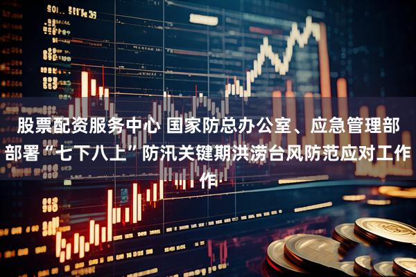 股票配资服务中心 国家防总办公室、应急管理部部署“七下八上”防汛关键期洪涝台风防范应对工作