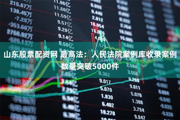 山东股票配资网 最高法：人民法院案例库收录案例数量突破5000件