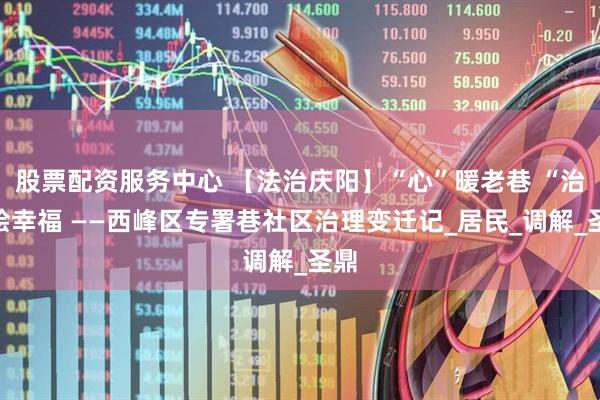 股票配资服务中心 【法治庆阳】“心”暖老巷 “治”绘幸福 ——西峰区专署巷社区治理变迁记_居民_调解_圣鼎