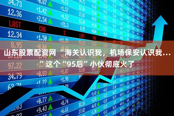山东股票配资网 “海关认识我，机场保安认识我…”这个“95后”小伙彻底火了