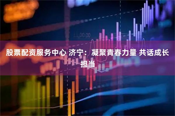 股票配资服务中心 济宁：凝聚青春力量 共话成长担当
