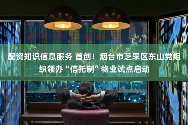 配资知识信息服务 首创！烟台市芝罘区东山党组织领办“信托制”物业试点启动