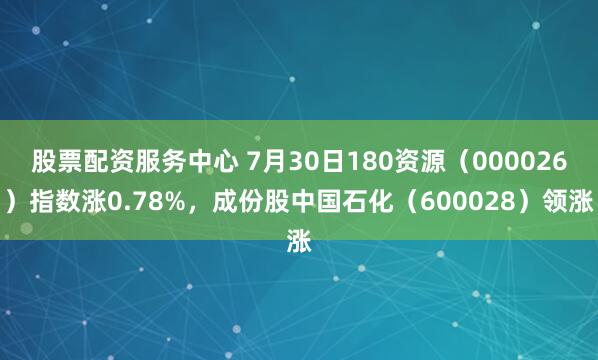 股票配资服务中心 7月30日180资源（000026）指数涨0.78%，成份股中国石化（600028）领涨