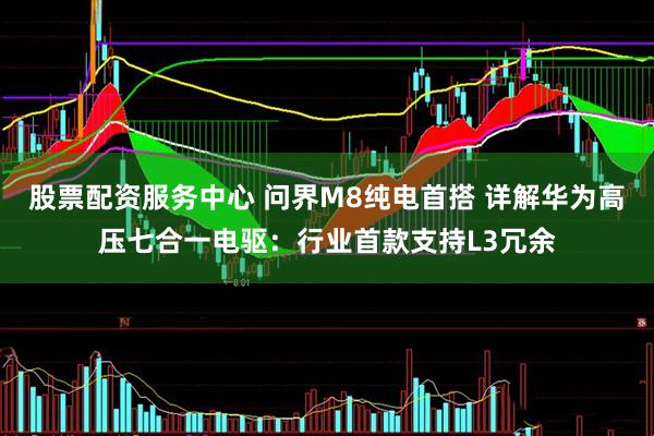股票配资服务中心 问界M8纯电首搭 详解华为高压七合一电驱：行业首款支持L3冗余