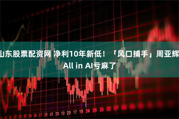 山东股票配资网 净利10年新低！「风口捕手」周亚辉，All in AI亏麻了