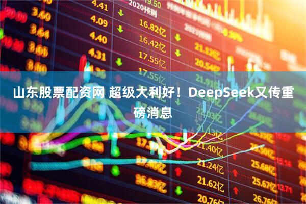 山东股票配资网 超级大利好！DeepSeek又传重磅消息