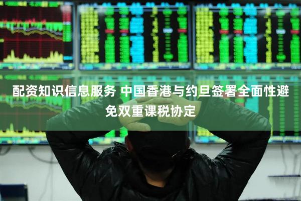 配资知识信息服务 中国香港与约旦签署全面性避免双重课税协定