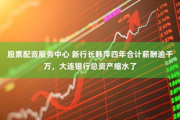 股票配资服务中心 新行长韩萍四年合计薪酬逾千万，大连银行总资产缩水了