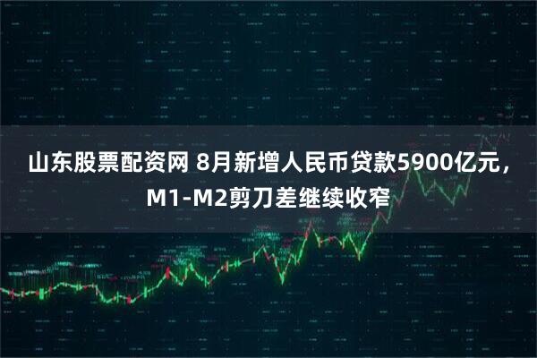 山东股票配资网 8月新增人民币贷款5900亿元，M1-M2剪刀差继续收窄
