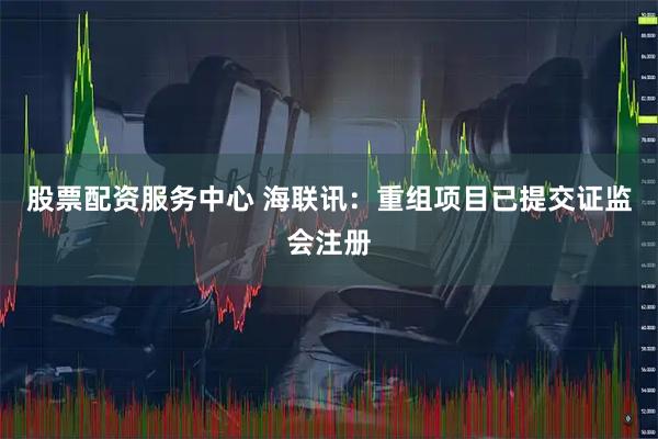 股票配资服务中心 海联讯：重组项目已提交证监会注册