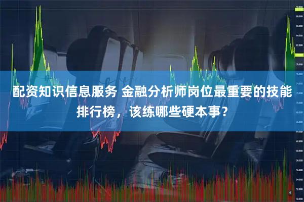 配资知识信息服务 金融分析师岗位最重要的技能排行榜，该练哪些硬本事？