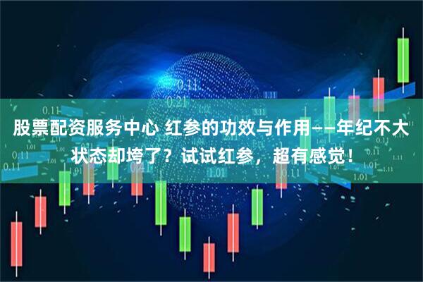 股票配资服务中心 红参的功效与作用——年纪不大状态却垮了？试试红参，超有感觉！