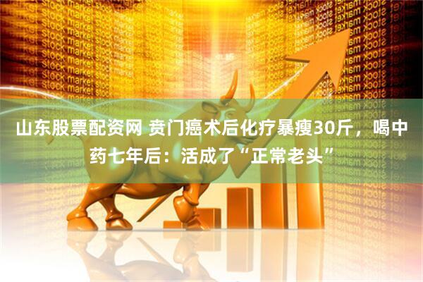 山东股票配资网 贲门癌术后化疗暴瘦30斤，喝中药七年后：活成了“正常老头”