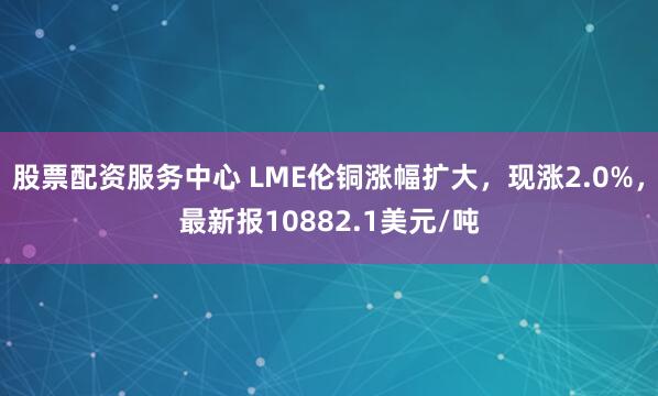 股票配资服务中心 LME伦铜涨幅扩大，现涨2.0%，最新报10882.1美元/吨