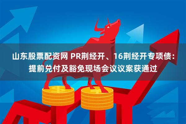 山东股票配资网 PR荆经开、16荆经开专项债：提前兑付及豁免现场会议议案获通过