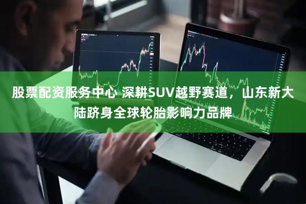 股票配资服务中心 深耕SUV越野赛道，山东新大陆跻身全球轮胎影响力品牌