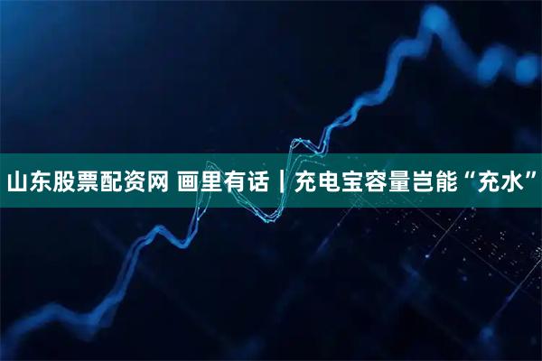 山东股票配资网 画里有话｜充电宝容量岂能“充水”