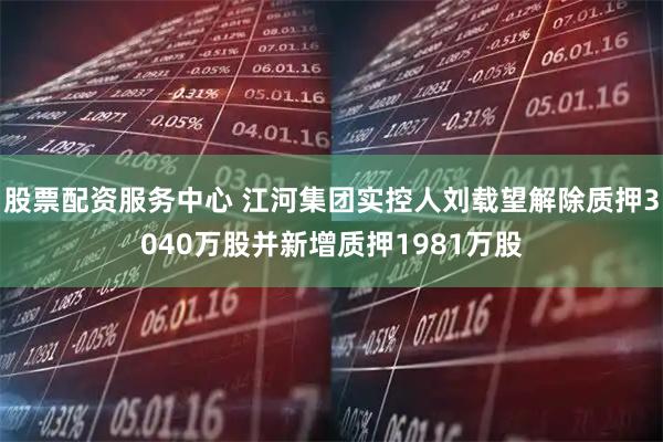 股票配资服务中心 江河集团实控人刘载望解除质押3040万股并新增质押1981万股