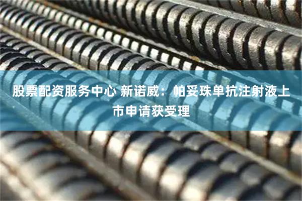 股票配资服务中心 新诺威：帕妥珠单抗注射液上市申请获受理