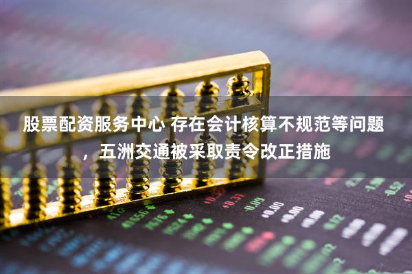 股票配资服务中心 存在会计核算不规范等问题 ，五洲交通被采取责令改正措施